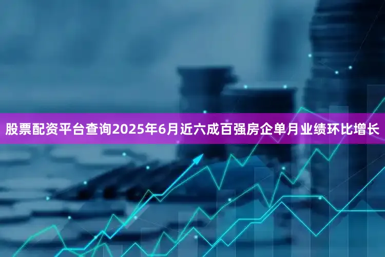 股票配资平台查询2025年6月近六成百强房企单月业绩环比增长