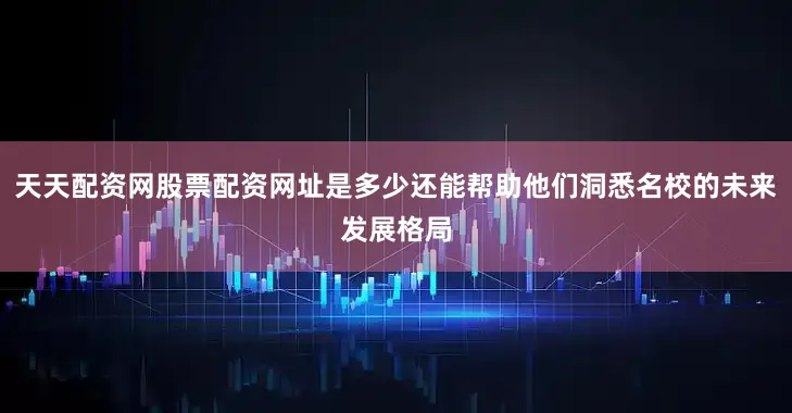 天天配资网股票配资网址是多少还能帮助他们洞悉名校的未来发展格局