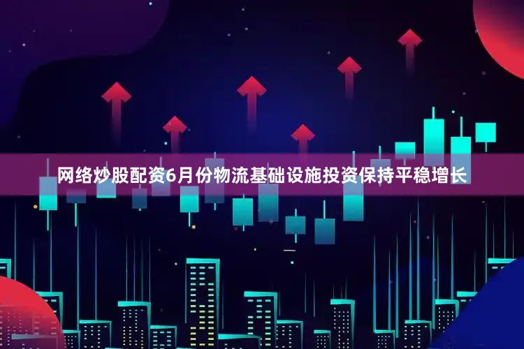 网络炒股配资6月份物流基础设施投资保持平稳增长