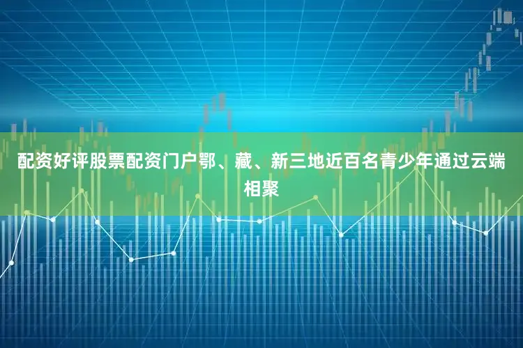 配资好评股票配资门户鄂、藏、新三地近百名青少年通过云端相聚
