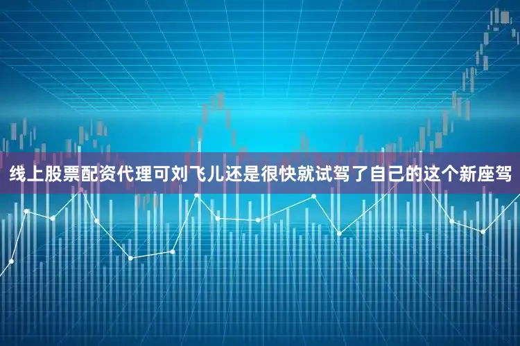 线上股票配资代理可刘飞儿还是很快就试驾了自己的这个新座驾